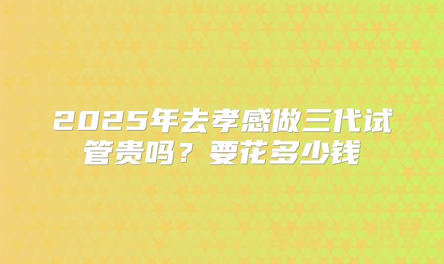 2025年去孝感做三代试管贵吗？要花多少钱