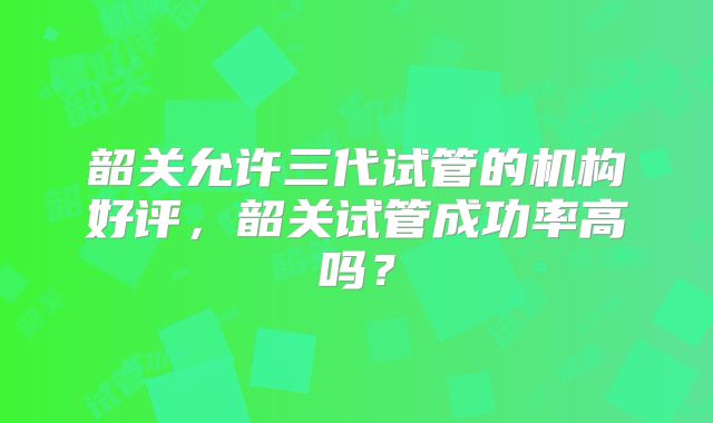 韶关允许三代试管的机构好评，韶关试管成功率高吗？