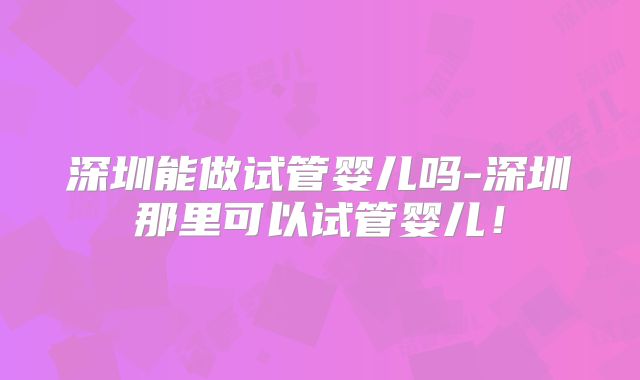深圳能做试管婴儿吗-深圳那里可以试管婴儿！