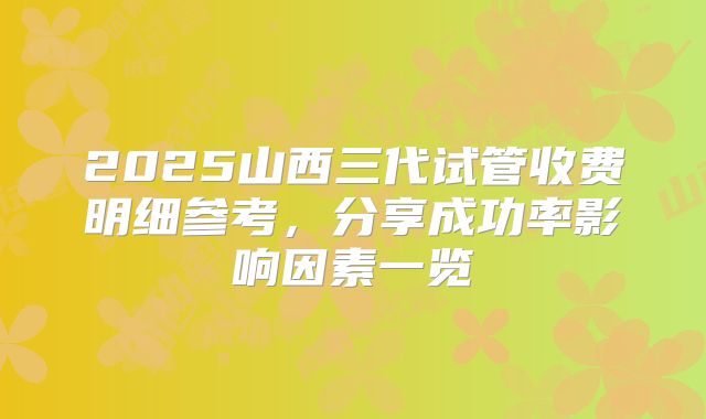 2025山西三代试管收费明细参考,分享成功率影响因素一览