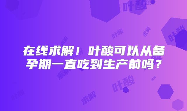 在线求解！叶酸可以从备孕期一直吃到生产前吗？