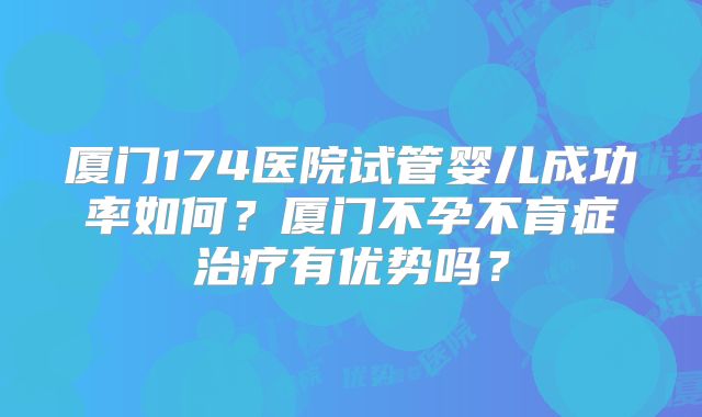 厦门174医院试管婴儿成功率如何？厦门不孕不育症治疗有优势吗？