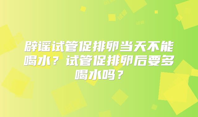 辟谣试管促排卵当天不能喝水？试管促排卵后要多喝水吗？