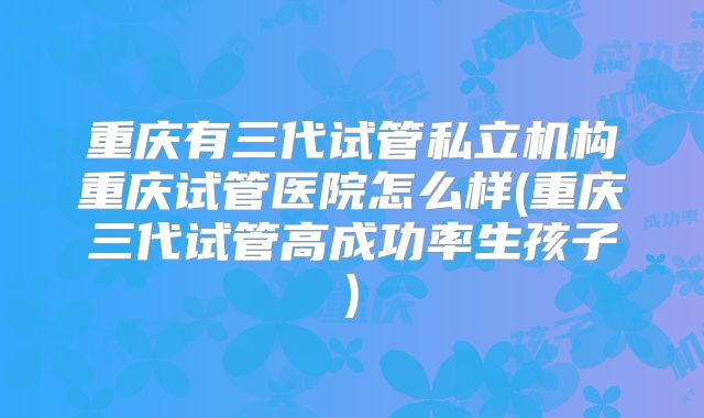 重庆有三代试管私立机构重庆试管医院怎么样(重庆三代试管高成功率生孩子)