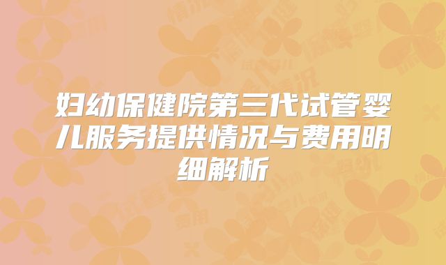 妇幼保健院第三代试管婴儿服务提供情况与费用明细解析