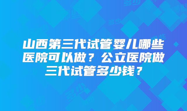山西第三代试管婴儿哪些医院可以做？公立医院做三代试管多少钱？