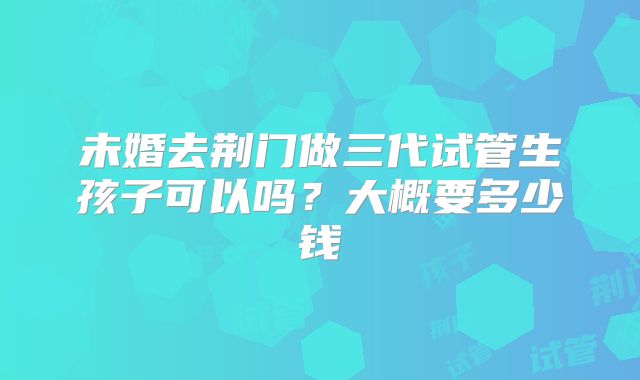 未婚去荆门做三代试管生孩子可以吗？大概要多少钱