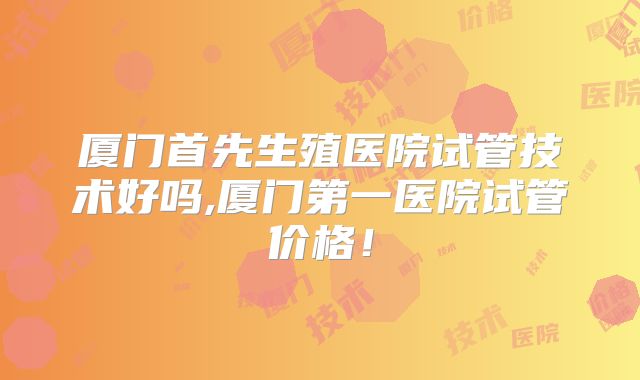 厦门首先生殖医院试管技术好吗,厦门第一医院试管价格！
