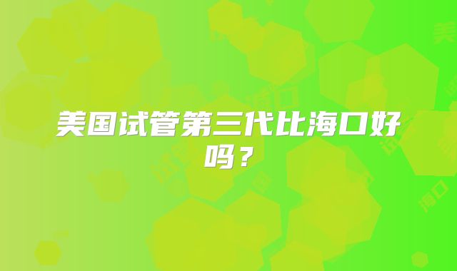 美国试管第三代比海口好吗？