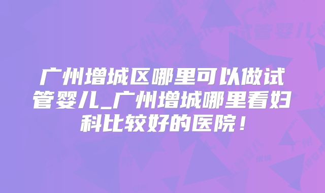 广州增城区哪里可以做试管婴儿_广州增城哪里看妇科比较好的医院！