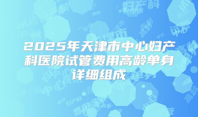 2025年天津市中心妇产科医院试管费用高龄单身详细组成
