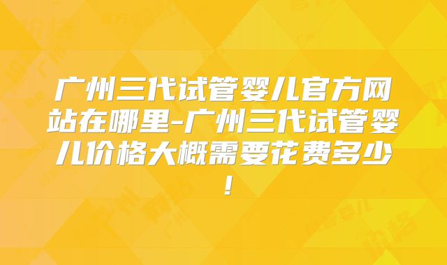 广州三代试管婴儿官方网站在哪里-广州三代试管婴儿价格大概需要花费多少！