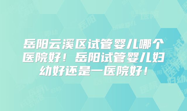 岳阳云溪区试管婴儿哪个医院好！岳阳试管婴儿妇幼好还是一医院好！