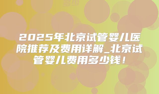 2025年北京试管婴儿医院推荐及费用详解_北京试管婴儿费用多少钱！