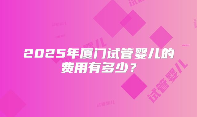 2025年厦门试管婴儿的费用有多少？