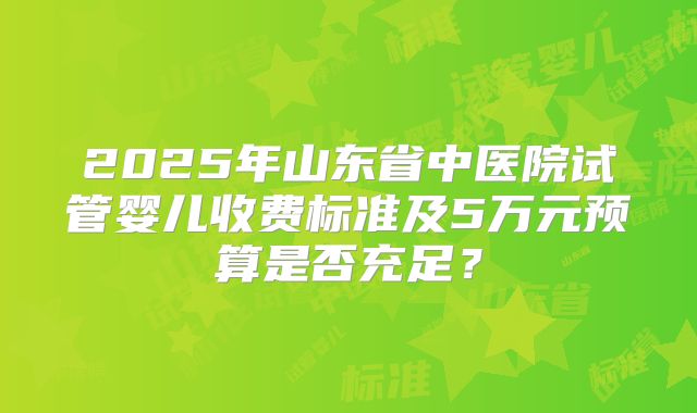 2025年山东省中医院试管婴儿收费标准及5万元预算是否充足？
