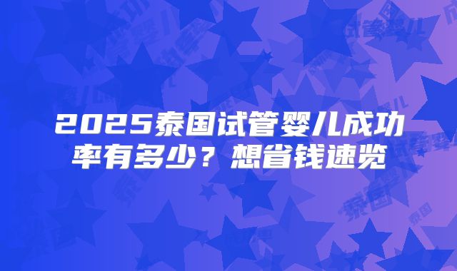 2025泰国试管婴儿成功率有多少？想省钱速览