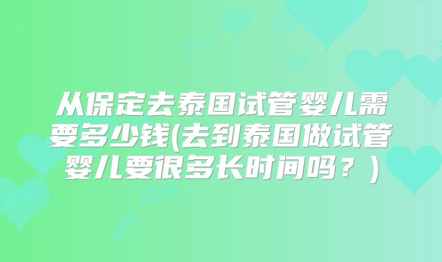 从保定去泰国试管婴儿需要多少钱(去到泰国做试管婴儿要很多长时间吗？)