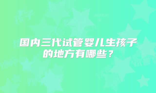国内三代试管婴儿生孩子的地方有哪些?