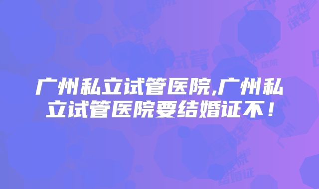 广州私立试管医院,广州私立试管医院要结婚证不！