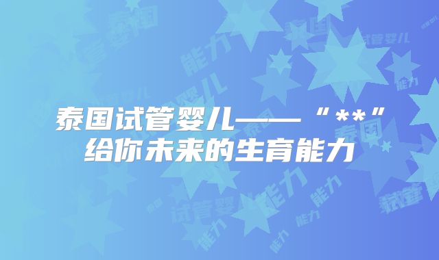 泰国试管婴儿——“**”给你未来的生育能力