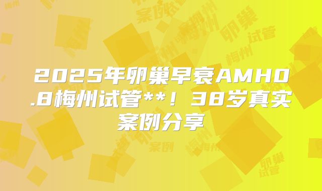 2025年卵巢早衰AMH0.8梅州试管**!38岁真实案例分享