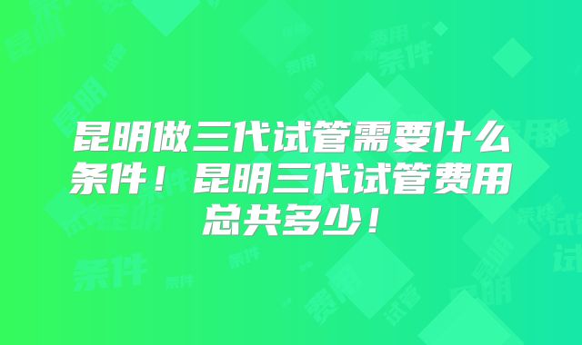 昆明做三代试管需要什么条件!昆明三代试管费用总共多少!