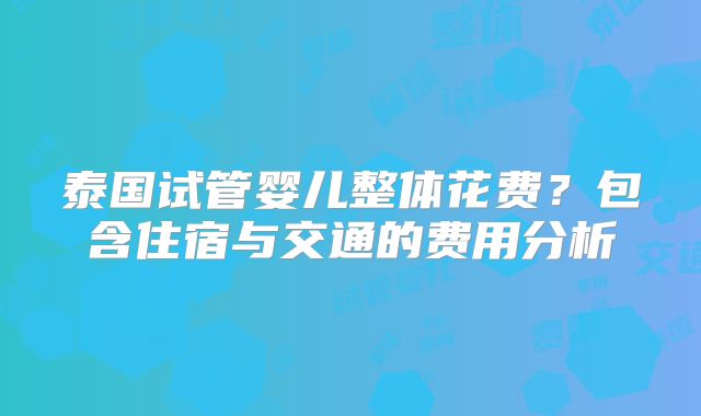 泰国试管婴儿整体花费?包含住宿与交通的费用分析