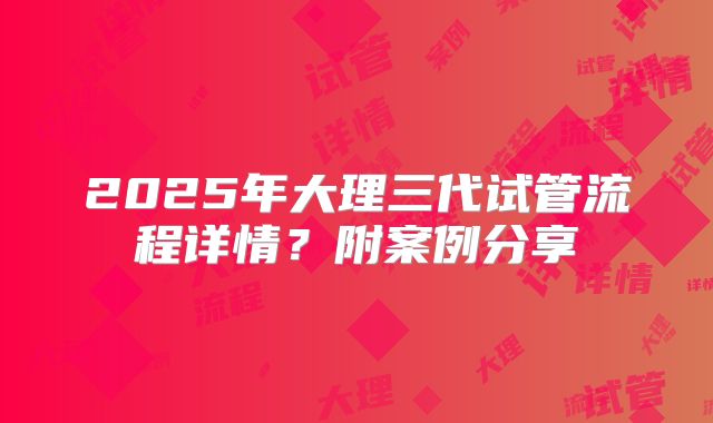 2025年大理三代试管流程详情？附案例分享