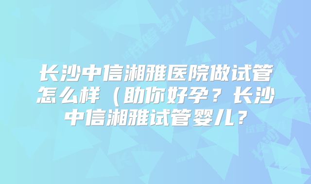 长沙中信湘雅医院做试管怎么样（助你好孕？长沙中信湘雅试管婴儿？