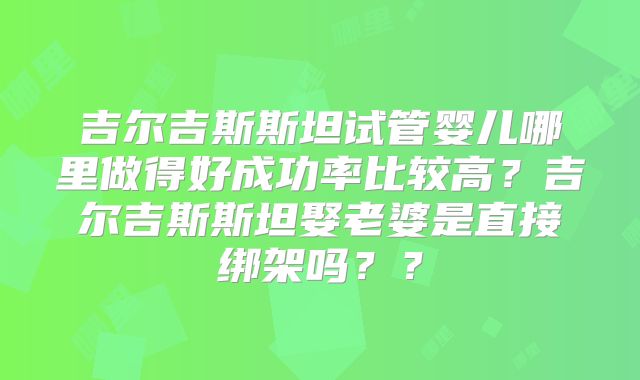吉尔吉斯斯坦试管婴儿哪里做得好成功率比较高？吉尔吉斯斯坦娶老婆是直接绑架吗？？