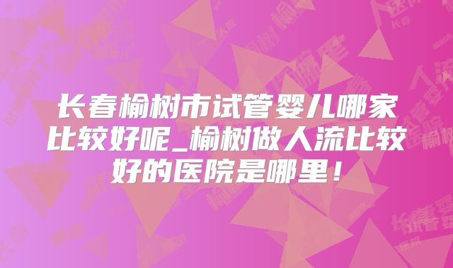 长春榆树市试管婴儿哪家比较好呢_榆树做人流比较好的医院是哪里！