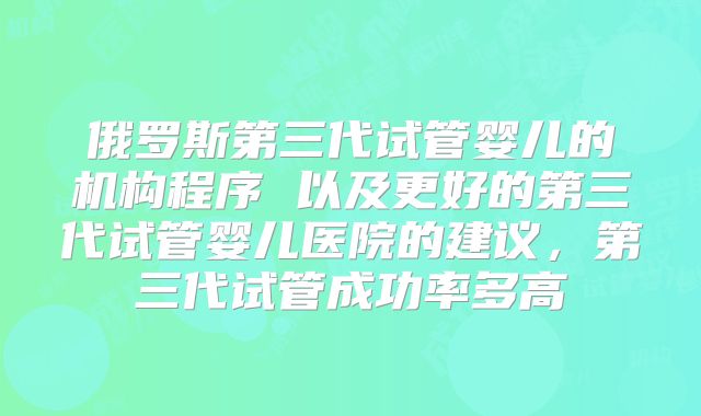 俄罗斯第三代试管婴儿的机构程序 以及更好的第三代试管婴儿医院的建议,第三代试管成功率多高