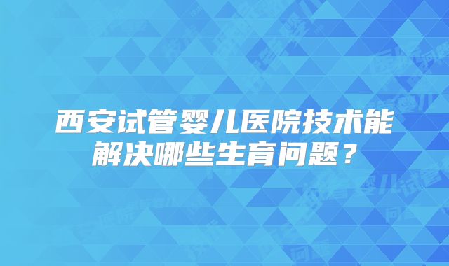 西安试管婴儿医院技术能解决哪些生育问题？