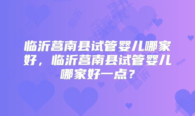 临沂莒南县试管婴儿哪家好，临沂莒南县试管婴儿哪家好一点？