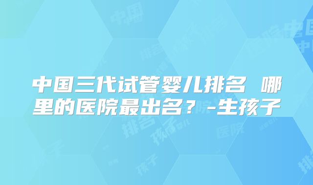 中国三代试管婴儿排名 哪里的医院最出名？-生孩子