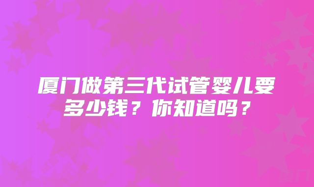 厦门做第三代试管婴儿要多少钱？你知道吗？