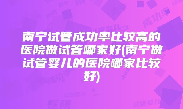 南宁试管成功率比较高的医院做试管哪家好(南宁做试管婴儿的医院哪家比较好)