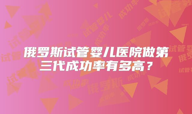俄罗斯试管婴儿医院做第三代成功率有多高？