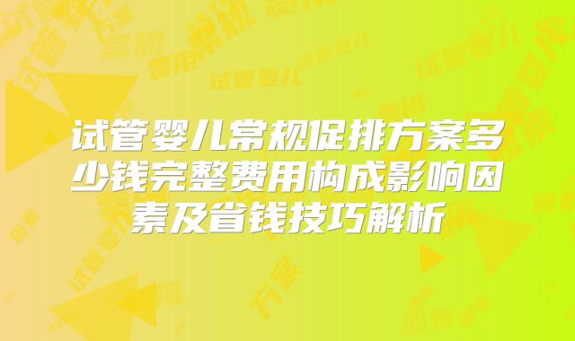 试管婴儿常规促排方案多少钱完整费用构成影响因素及省钱技巧解析
