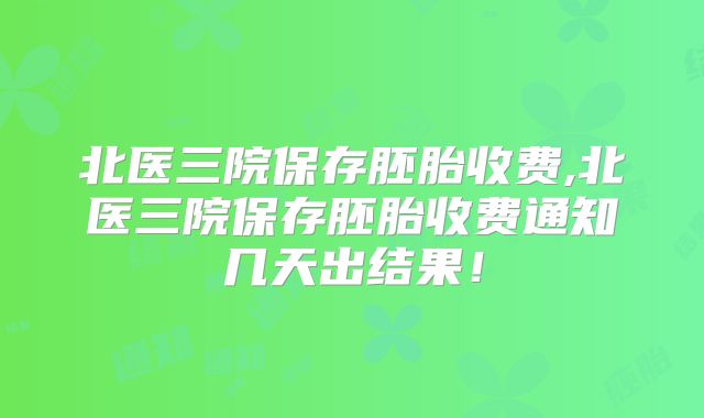 北医三院保存胚胎收费,北医三院保存胚胎收费通知几天出结果！