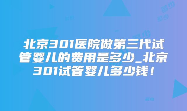 北京301医院做第三代试管婴儿的费用是多少_北京301试管婴儿多少钱！