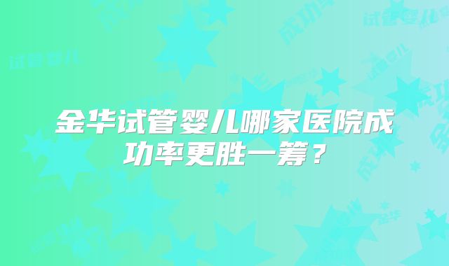 金华试管婴儿哪家医院成功率更胜一筹？