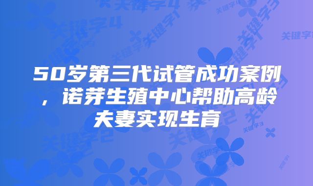 50岁第三代试管成功案例,诺芽生殖中心帮助高龄夫妻实现生育
