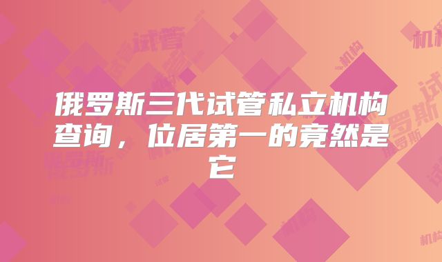 俄罗斯三代试管私立机构查询，位居第一的竟然是它