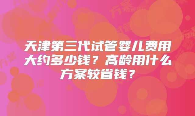 天津第三代试管婴儿费用大约多少钱？高龄用什么方案较省钱？