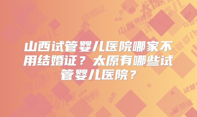 山西试管婴儿医院哪家不用结婚证？太原有哪些试管婴儿医院？