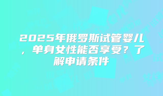 2025年俄罗斯试管婴儿，单身女性能否享受？了解申请条件