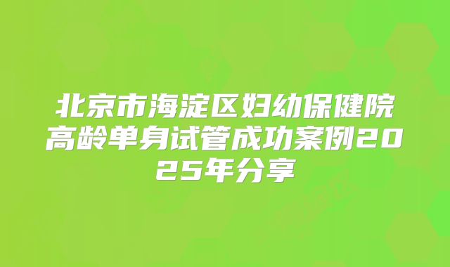 北京市海淀区妇幼保健院高龄单身试管成功案例2025年分享
