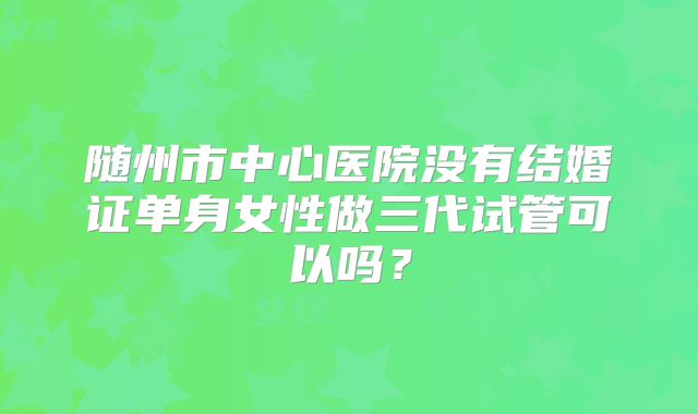 随州市中心医院没有结婚证单身女性做三代试管可以吗?